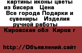 картины,иконы,цветы из бисера › Цена ­ 2 000 - Все города Подарки и сувениры » Изделия ручной работы   . Кировская обл.,Киров г.